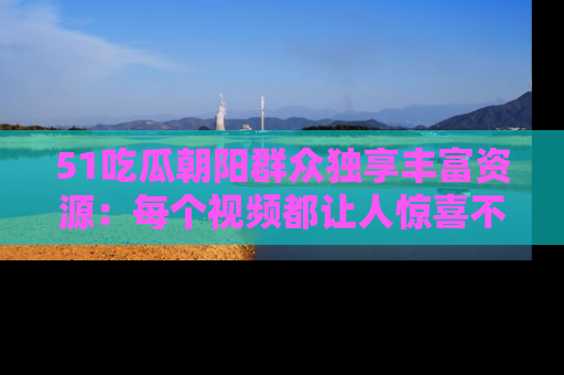 51吃瓜朝阳群众独享丰富资源:每个视频都让人惊喜不已!