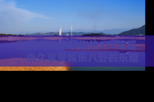 在线打造专属你的17c吃瓜,永久享受娱乐八卦的乐趣