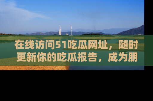 在线访问51吃瓜网址,随时更新你的吃瓜报告,成为朋友圈中的八卦达人!