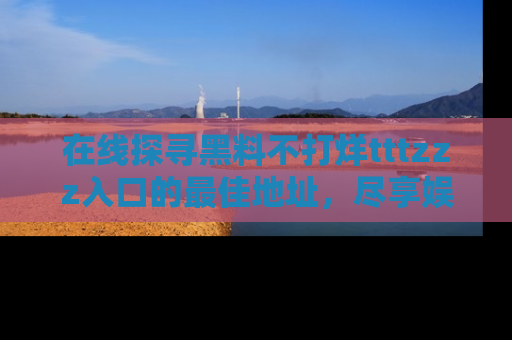 在线探寻黑料不打烊tttzzz入口的最佳地址,尽享娱乐圈八卦盛宴!