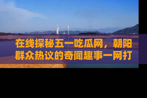 在线探秘五一吃瓜网,朝阳群众热议的奇闻趣事一网打尽