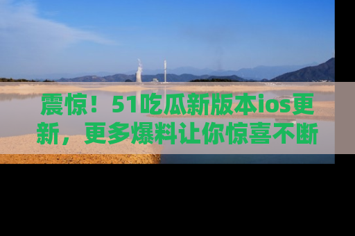 震惊!51吃瓜新版本ios更新,更多爆料让你惊喜不断,赶快来看吧!