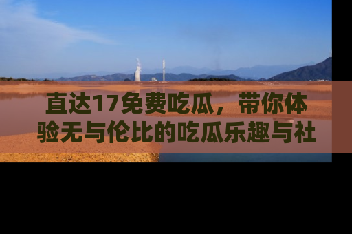 直达17免费吃瓜,带你体验无与伦比的吃瓜乐趣与社区互动
