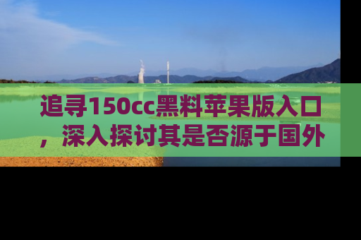追寻150cc黑料苹果版入口,深入探讨其是否源于国外的传闻