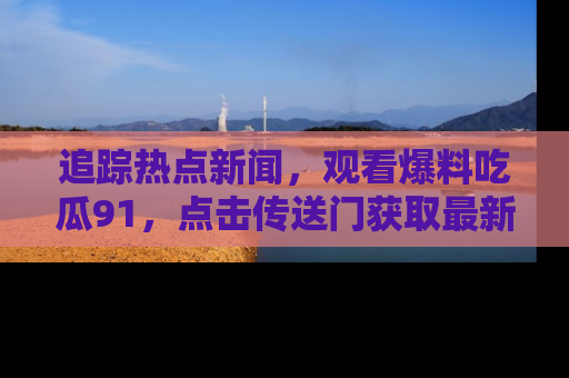 追踪热点新闻,观看爆料吃瓜91,点击传送门获取最新更新!