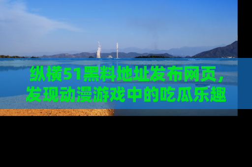 纵横51黑料地址发布网页,发现动漫游戏中的吃瓜乐趣