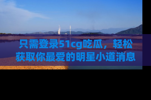 只需登录51cg吃瓜,轻松获取你最爱的明星小道消息!