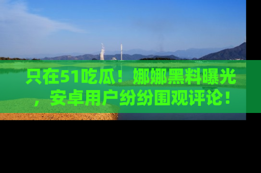 只在51吃瓜!娜娜黑料曝光,安卓用户纷纷围观评论!