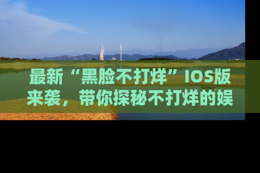 最新“黑脸不打烊”IOS版来袭,带你探秘不打烊的娱乐世界!