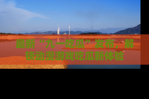最新“九一吃瓜”发布,解锁动漫游戏吃瓜新体验
