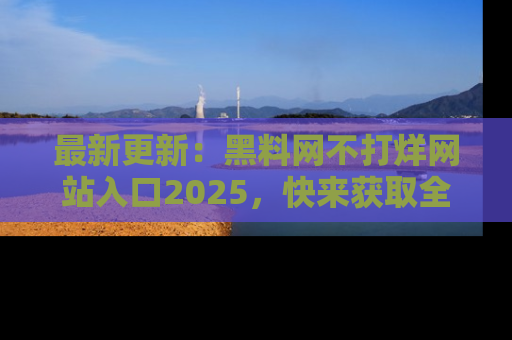 最新更新:黑料网不打烊网站入口2025,快来获取全新链接和网址!