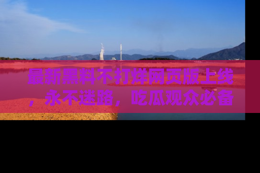 最新黑料不打烊网页版上线,永不迷路,吃瓜观众必备工具!