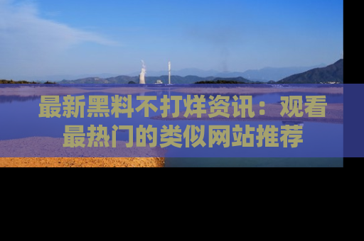最新黑料不打烊资讯:观看最热门的类似网站推荐