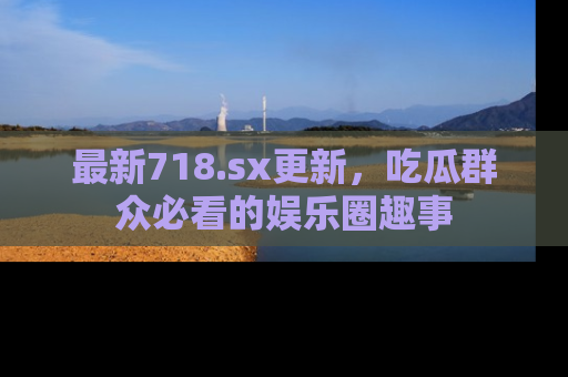 最新718.sx更新,吃瓜群众必看的娱乐圈趣事