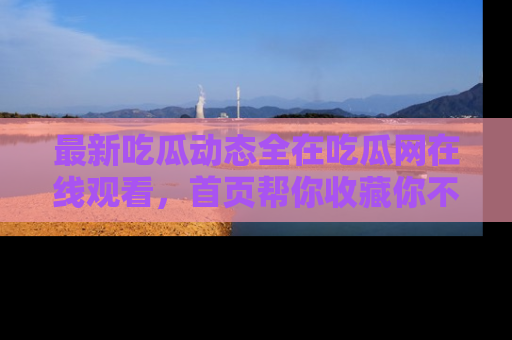 最新吃瓜动态全在吃瓜网在线观看,首页帮你收藏你不能错过的精彩!