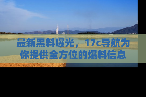 最新黑料曝光,17c导航为你提供全方位的爆料信息