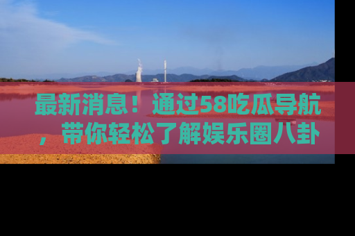 最新消息!通过58吃瓜导航,带你轻松了解娱乐圈八卦动态!