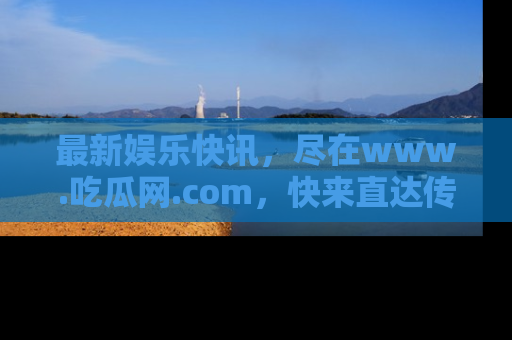 最新娱乐快讯,尽在www.吃瓜网.com,快来直达传送门收获惊喜吧!