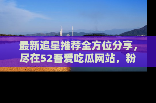 最新追星推荐全方位分享,尽在52吾爱吃瓜网站,粉丝必看